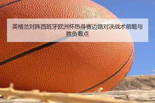 英格兰对阵西班牙欧洲杯热身赛边路对决战术前瞻与胜负看点